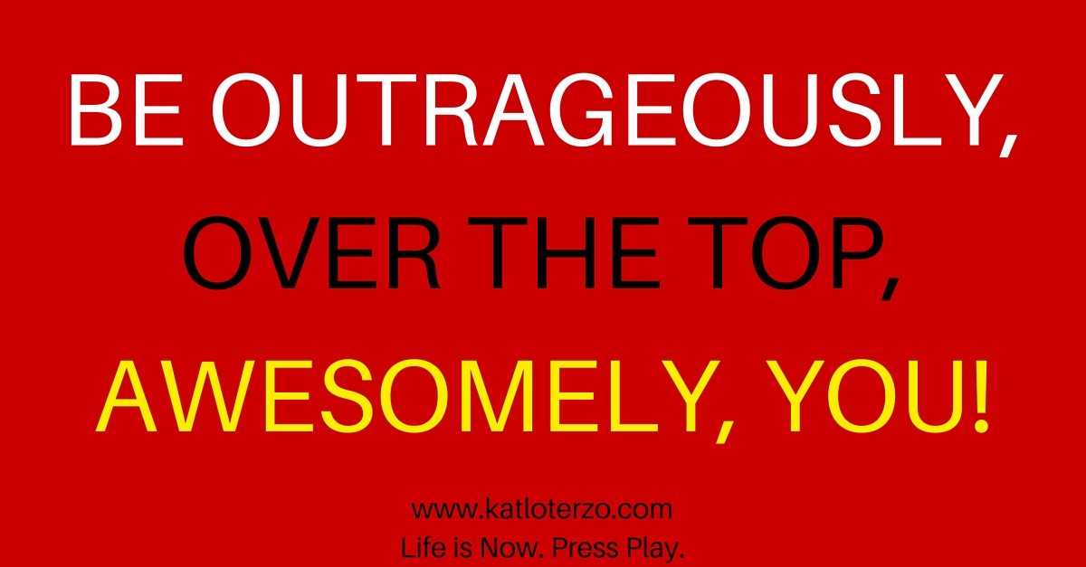 Be Outrageously, Over the Top, AWESOMELY, You!